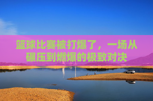 篮球比赛被打爆了，一场从碾压到燃爆的极致对决