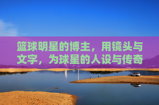 篮球明星的博主，用镜头与文字，为球星的人设与传奇加冕