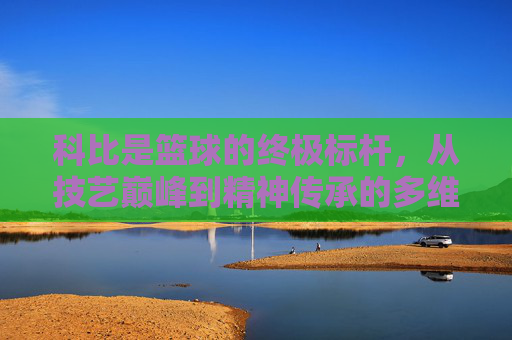 科比是篮球的终极标杆,从技艺巅峰到精神传承的多维审视