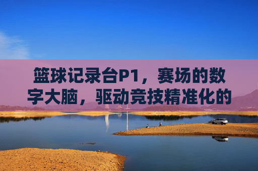 篮球记录台P1，赛场的数字大脑，驱动竞技精准化的核心枢纽，篮球记录台，赛场的数字大脑，驱动竞技精准化的核心枢纽