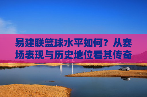 易建联篮球水平如何？从赛场表现与历史地位看其传奇价值