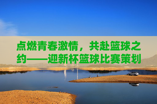 点燃青春激情,共赴篮球之约——迎新杯篮球比赛策划方案,点燃青春激情,共赴篮球之约——迎新杯篮球比赛策划方案