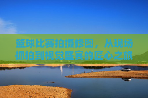 篮球比赛拍摄修图,从现场抓拍到视觉盛宴的匠心之旅