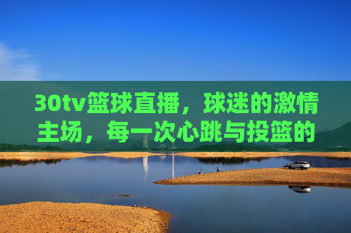 30tv篮球直播,球迷的激情主场,每一次心跳与投篮的共鸣