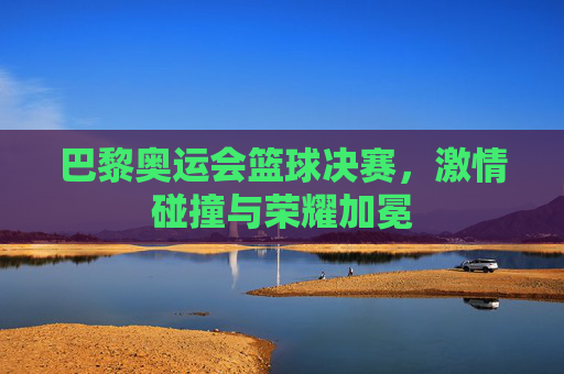 巴黎奥运会篮球决赛，激情碰撞与荣耀加冕