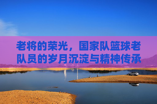 老将的荣光，国家队篮球老队员的岁月沉淀与精神传承