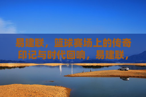 易建联，篮球赛场上的传奇印记与时代回响，易建联，篮球赛场上的传奇印记与时代回响
