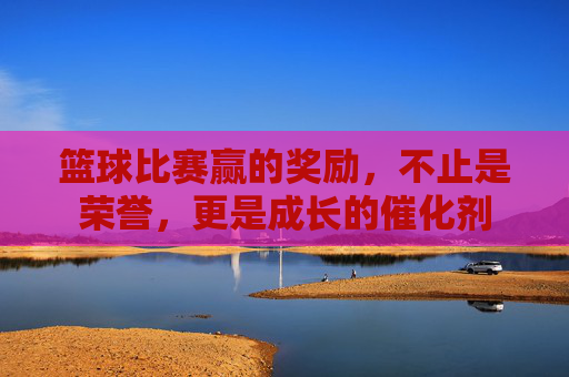 篮球比赛赢的奖励,不止是荣誉,更是成长的催化剂