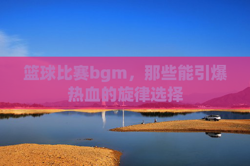 篮球比赛bgm，那些能引爆热血的旋律选择