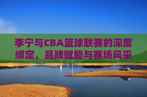 李宁与CBA篮球联赛的深度绑定,品牌赋能与赛场风采的全面升级