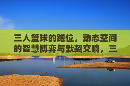 三人篮球的跑位,动态空间的智慧博弈与默契交响,三人篮球的跑位,动态空间的智慧博弈与默契交响