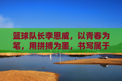 篮球队长李恩威，以青春为笔，用拼搏为墨，书写属于赛场的荣光