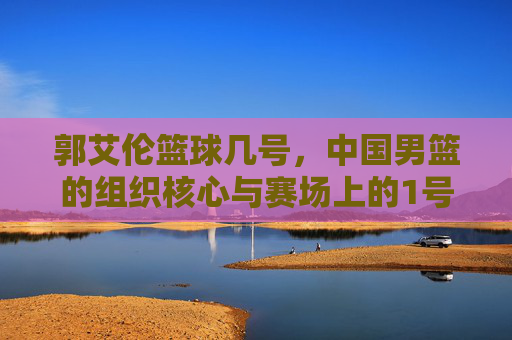 郭艾伦篮球几号，中国男篮的组织核心与赛场上的1号担当