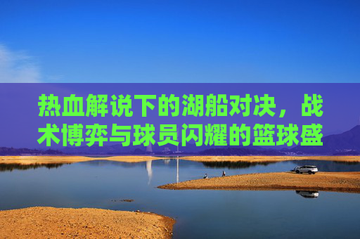 热血解说下的湖船对决，战术博弈与球员闪耀的篮球盛宴
