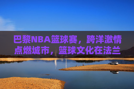 巴黎NBA篮球赛，跨洋激情点燃城市，篮球文化在法兰西绽放