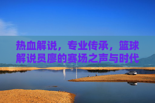 热血解说,专业传承,篮球解说员廖的赛场之声与时代共鸣,热血解说,专业传承,篮球解说员廖的赛场之声与时代共鸣