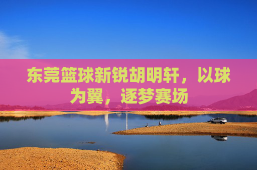 东莞篮球新锐胡明轩，以球为翼，逐梦赛场