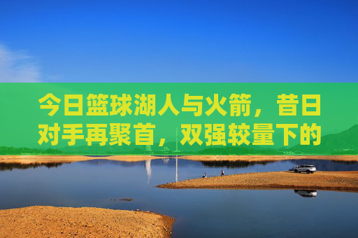 今日篮球湖人与火箭，昔日对手再聚首，双强较量下的战术与状态博弈