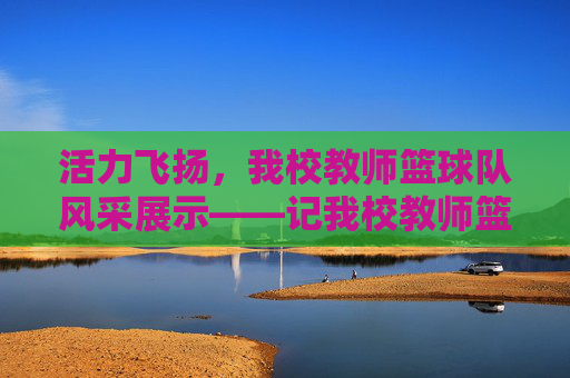 活力飞扬，我校教师篮球队风采展示——记我校教师篮球队介绍