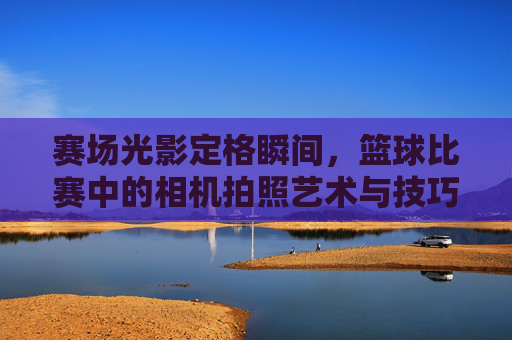 赛场光影定格瞬间,篮球比赛中的相机拍照艺术与技巧