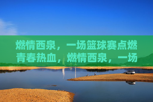 燃情西泉,一场篮球赛点燃青春热血,燃情西泉,一场篮球赛点燃青春热血