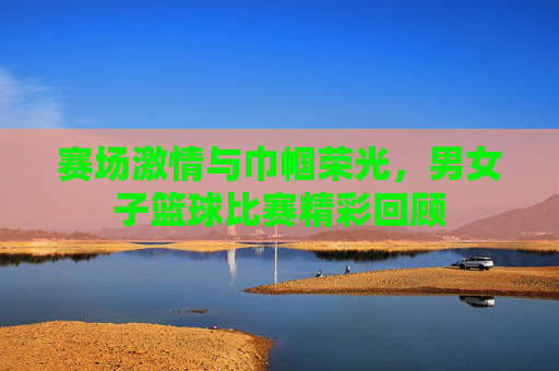 赛场激情与巾帼荣光,男女子篮球比赛精彩回顾