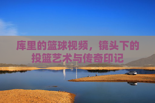 库里的篮球视频，镜头下的投篮艺术与传奇印记