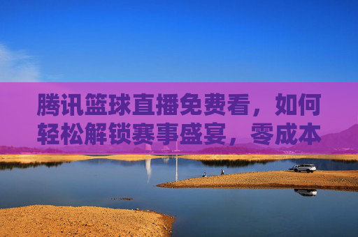 腾讯篮球直播免费看,如何轻松解锁赛事盛宴,零成本享受热血篮球时刻