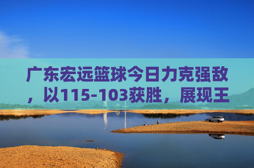 广东宏远篮球今日力克强敌,以115-103获胜,展现王者风范与团队凝聚力,广东宏远115-103力克强敌,王者风范与团队凝聚力尽显