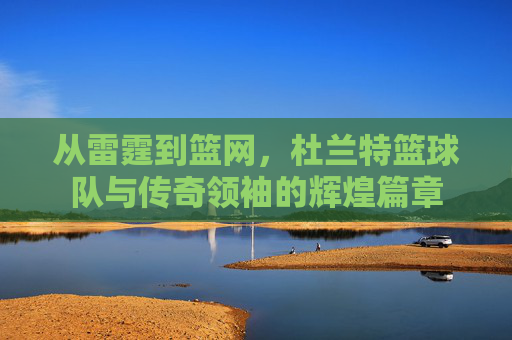从雷霆到篮网，杜兰特篮球队与传奇领袖的辉煌篇章