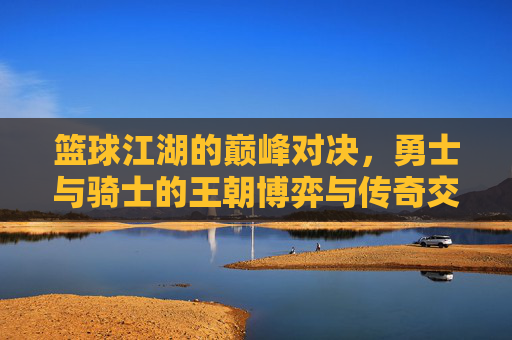 篮球江湖的巅峰对决,勇士与骑士的王朝博弈与传奇交锋