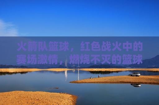 火箭队篮球，红色战火中的赛场激情，燃烧不灭的篮球传奇