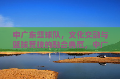 中广东篮球队,文化交融与篮球竞技的融合典范,中广东篮球队,文化交融与篮球竞技的融合典范