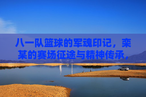 八一队篮球的军魂印记,栾某的赛场征途与精神传承,八一队篮球的军魂印记,栾某的赛场征途与精神传承