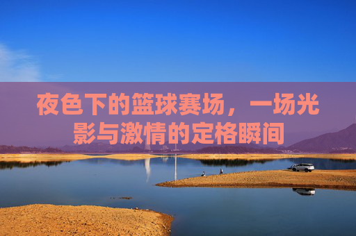 夜色下的篮球赛场，一场光影与激情的定格瞬间