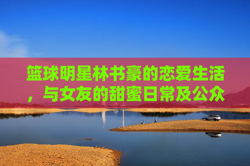 篮球明星林书豪的恋爱生活,与女友的甜蜜日常及公众视野下的甜蜜瞬间
