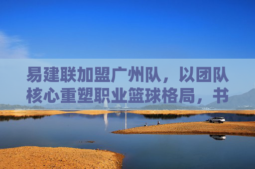 易建联加盟广州队，以团队核心重塑职业篮球格局，书写中国篮球的新篇章