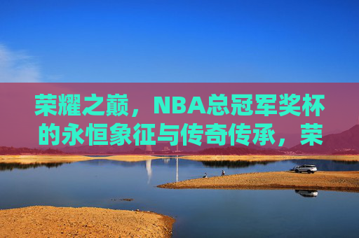 荣耀之巅，NBA总冠军奖杯的永恒象征与传奇传承，荣耀之巅，NBA总冠军奖杯的永恒象征与传奇传承