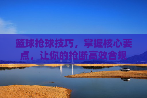 篮球抢球技巧,掌握核心要点,让你的抢断高效合规