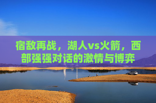 宿敌再战,湖人vs火箭,西部强强对话的激情与博弈
