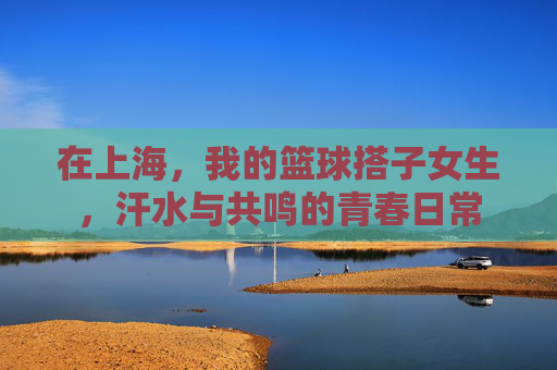 在上海，我的篮球搭子女生，汗水与共鸣的青春日常