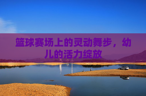 篮球赛场上的灵动舞步,幼儿的活力绽放