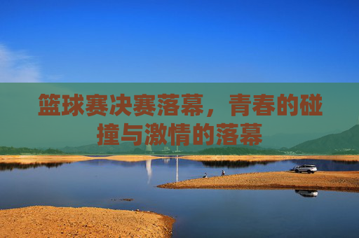 篮球赛决赛落幕,青春的碰撞与激情的落幕