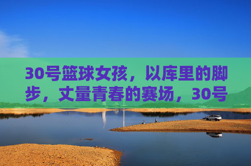 30号篮球女孩，以库里的脚步，丈量青春的赛场，30号篮球女孩，以库里的脚步，丈量青春的赛场