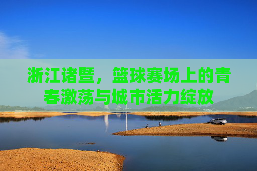浙江诸暨,篮球赛场上的青春激荡与城市活力绽放
