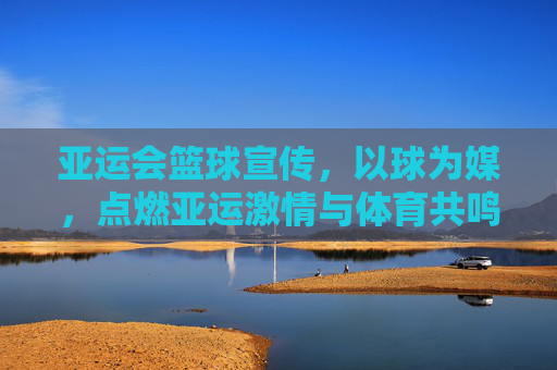 亚运会篮球宣传,以球为媒,点燃亚运激情与体育共鸣,以球为媒点燃亚运激情,篮球共筑体育共鸣