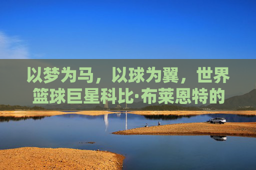 以梦为马,以球为翼,世界篮球巨星科比·布莱恩特的传奇人生与不朽精神,以梦为马,以球为翼,科比·布莱恩特传奇人生与不朽精神