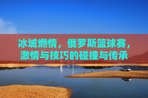 冰城燃情,俄罗斯篮球赛,激情与技巧的碰撞与传承