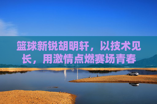 篮球新锐胡明轩,以技术见长,用激情点燃赛场青春
