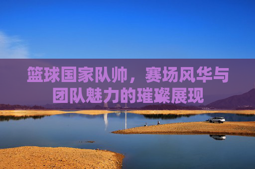 篮球国家队帅,赛场风华与团队魅力的璀璨展现